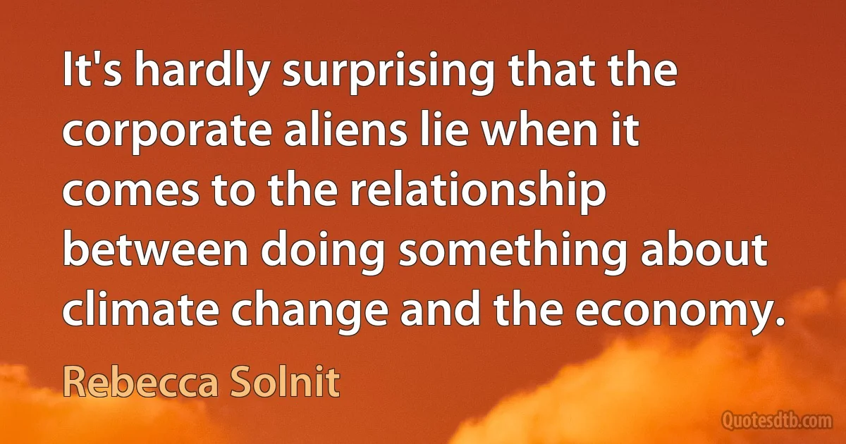 It's hardly surprising that the corporate aliens lie when it comes to the relationship between doing something about climate change and the economy. (Rebecca Solnit)