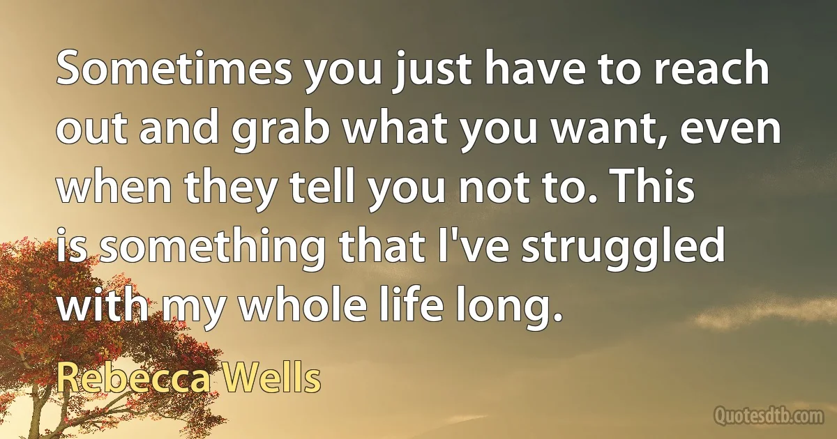 Sometimes you just have to reach out and grab what you want, even when they tell you not to. This is something that I've struggled with my whole life long. (Rebecca Wells)