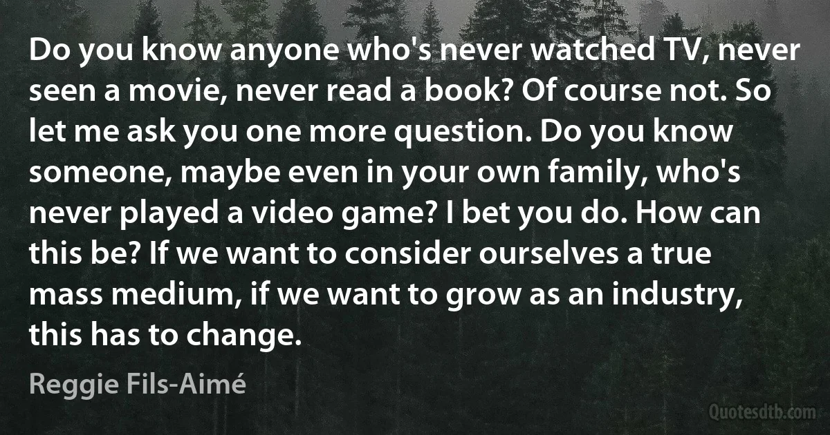 Do you know anyone who's never watched TV, never seen a movie, never read a book? Of course not. So let me ask you one more question. Do you know someone, maybe even in your own family, who's never played a video game? I bet you do. How can this be? If we want to consider ourselves a true mass medium, if we want to grow as an industry, this has to change. (Reggie Fils-Aimé)