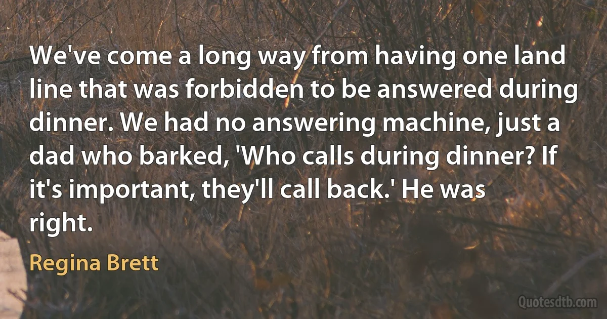 We've come a long way from having one land line that was forbidden to be answered during dinner. We had no answering machine, just a dad who barked, 'Who calls during dinner? If it's important, they'll call back.' He was right. (Regina Brett)