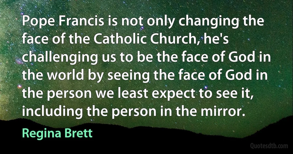 Pope Francis is not only changing the face of the Catholic Church, he's challenging us to be the face of God in the world by seeing the face of God in the person we least expect to see it, including the person in the mirror. (Regina Brett)