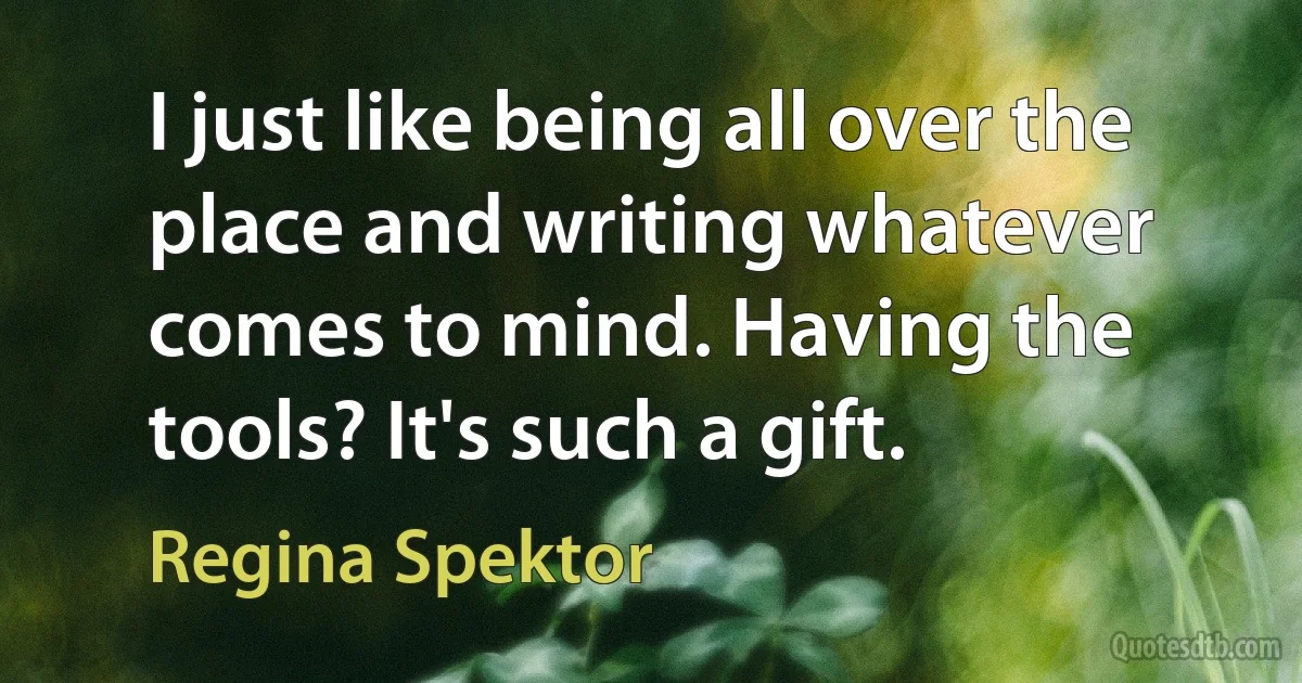 I just like being all over the place and writing whatever comes to mind. Having the tools? It's such a gift. (Regina Spektor)