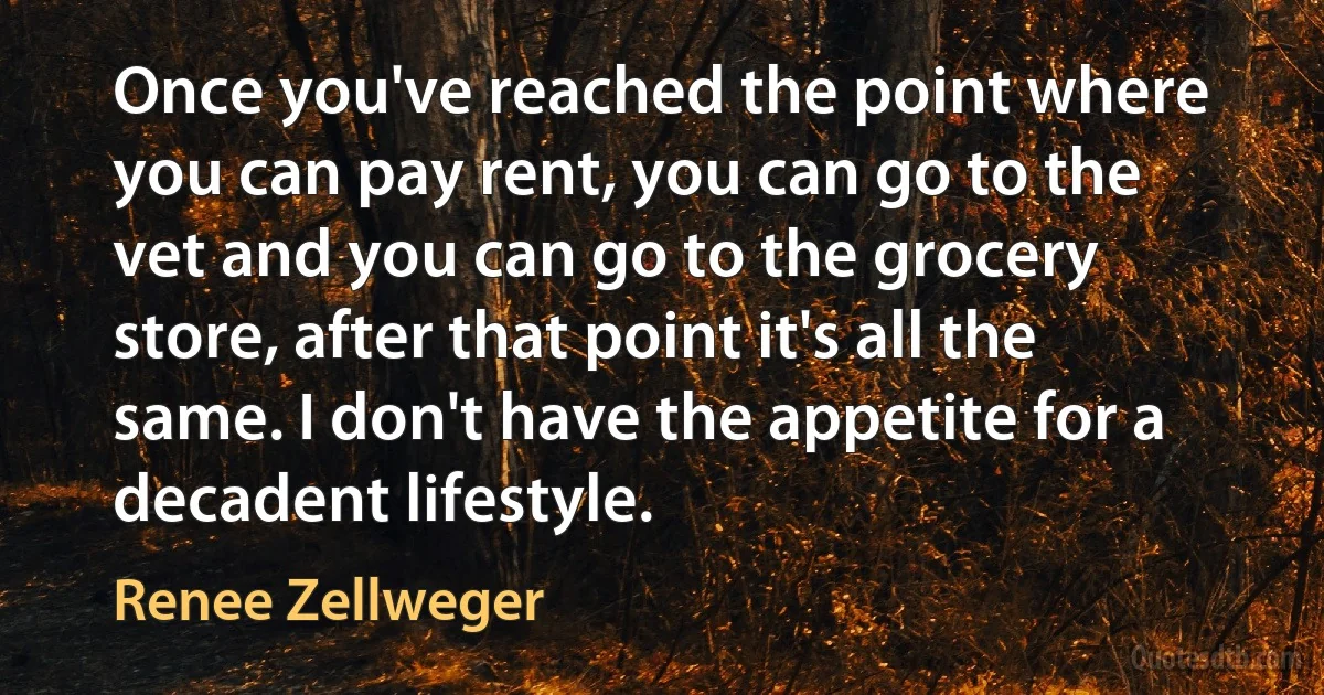 Once you've reached the point where you can pay rent, you can go to the vet and you can go to the grocery store, after that point it's all the same. I don't have the appetite for a decadent lifestyle. (Renee Zellweger)