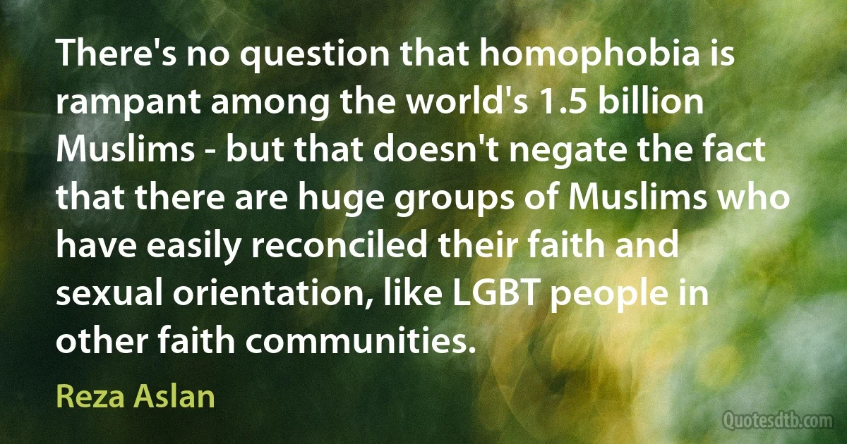 There's no question that homophobia is rampant among the world's 1.5 billion Muslims - but that doesn't negate the fact that there are huge groups of Muslims who have easily reconciled their faith and sexual orientation, like LGBT people in other faith communities. (Reza Aslan)