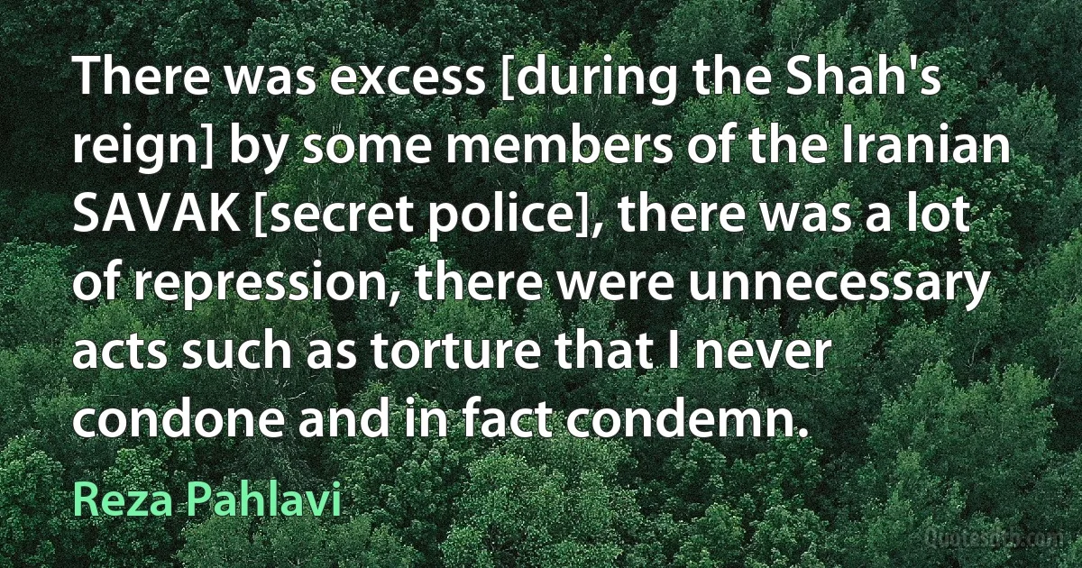 There was excess [during the Shah's reign] by some members of the Iranian SAVAK [secret police], there was a lot of repression, there were unnecessary acts such as torture that I never condone and in fact condemn. (Reza Pahlavi)