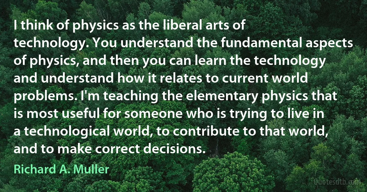 I think of physics as the liberal arts of technology. You understand the fundamental aspects of physics, and then you can learn the technology and understand how it relates to current world problems. I'm teaching the elementary physics that is most useful for someone who is trying to live in a technological world, to contribute to that world, and to make correct decisions. (Richard A. Muller)