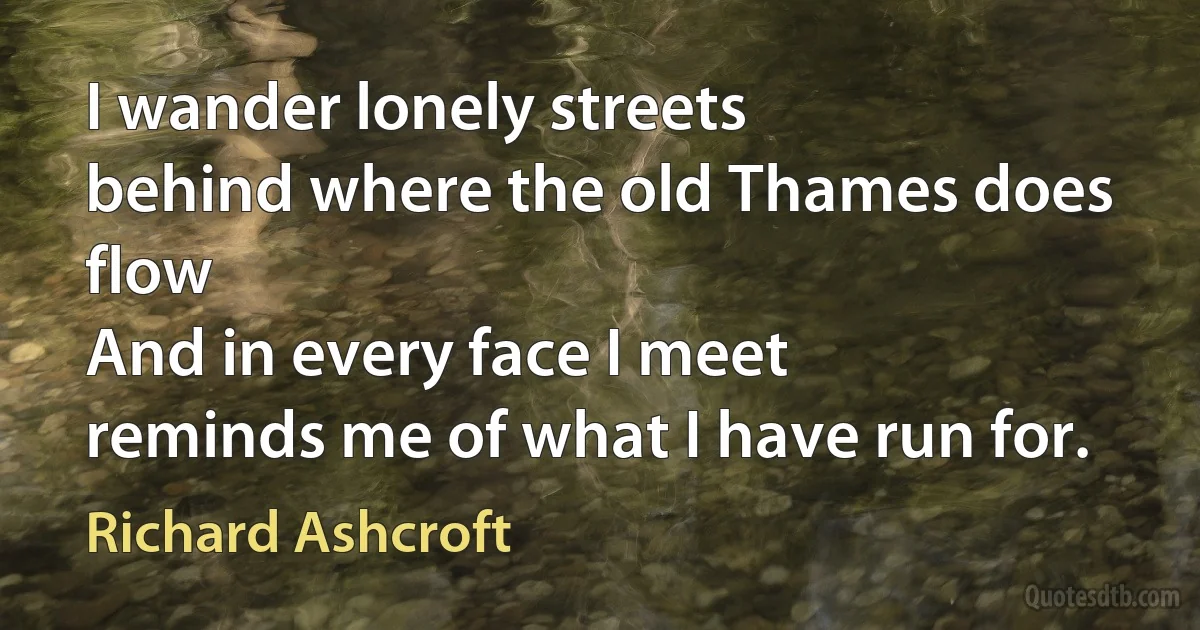 I wander lonely streets
behind where the old Thames does flow
And in every face I meet
reminds me of what I have run for. (Richard Ashcroft)