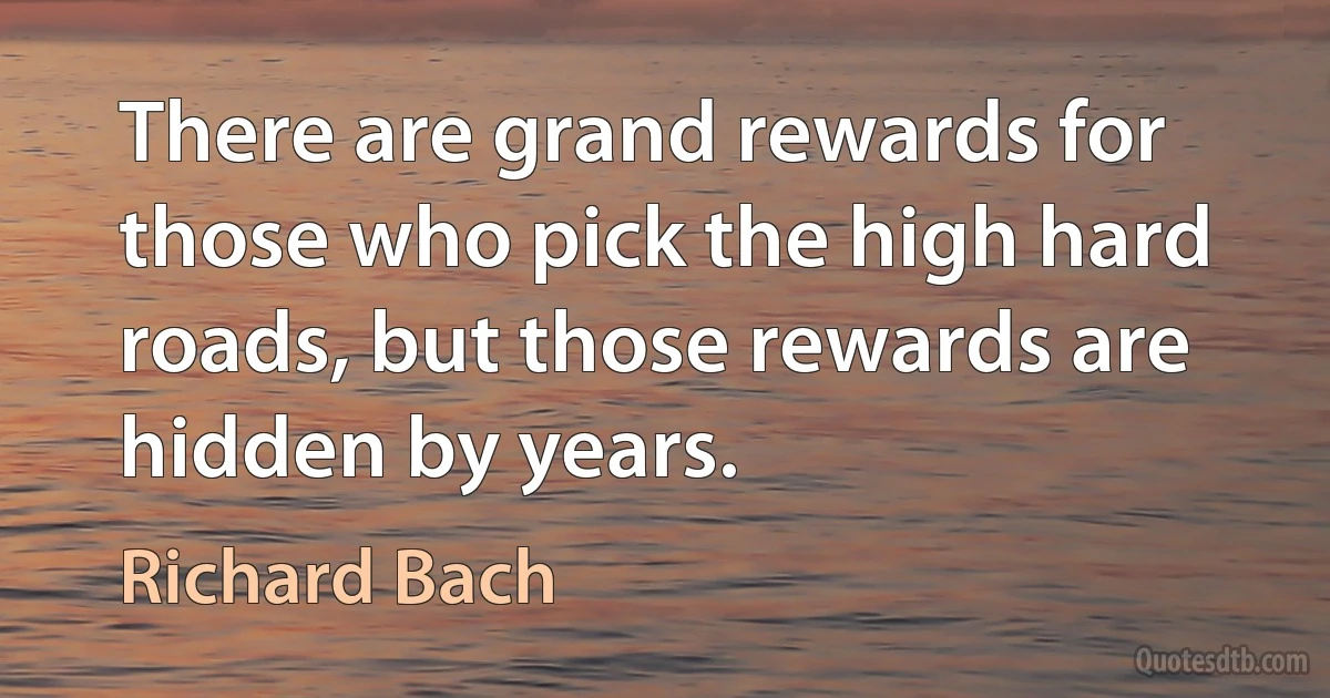 There are grand rewards for those who pick the high hard roads, but those rewards are hidden by years. (Richard Bach)