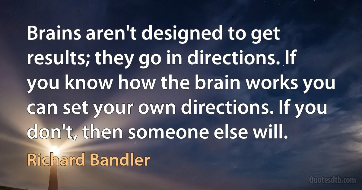 Brains aren't designed to get results; they go in directions. If you know how the brain works you can set your own directions. If you don't, then someone else will. (Richard Bandler)