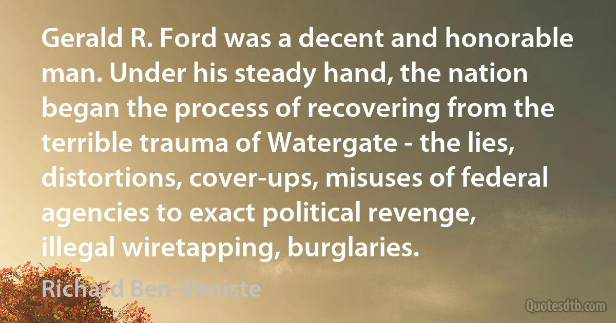 Gerald R. Ford was a decent and honorable man. Under his steady hand, the nation began the process of recovering from the terrible trauma of Watergate - the lies, distortions, cover-ups, misuses of federal agencies to exact political revenge, illegal wiretapping, burglaries. (Richard Ben-Veniste)