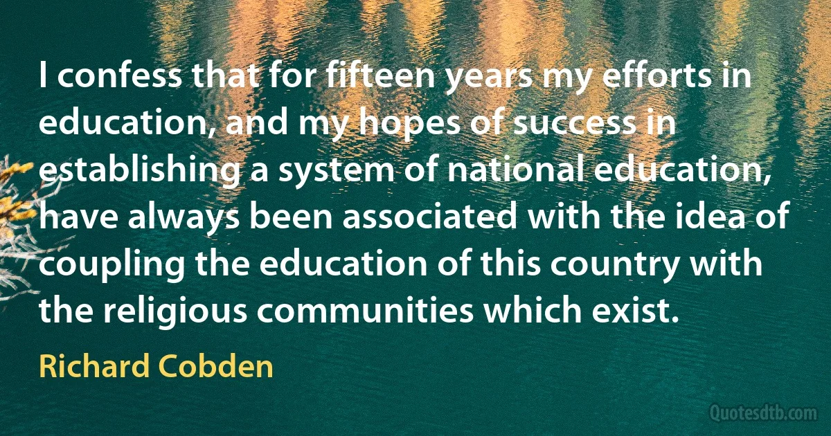 I confess that for fifteen years my efforts in education, and my hopes of success in establishing a system of national education, have always been associated with the idea of coupling the education of this country with the religious communities which exist. (Richard Cobden)