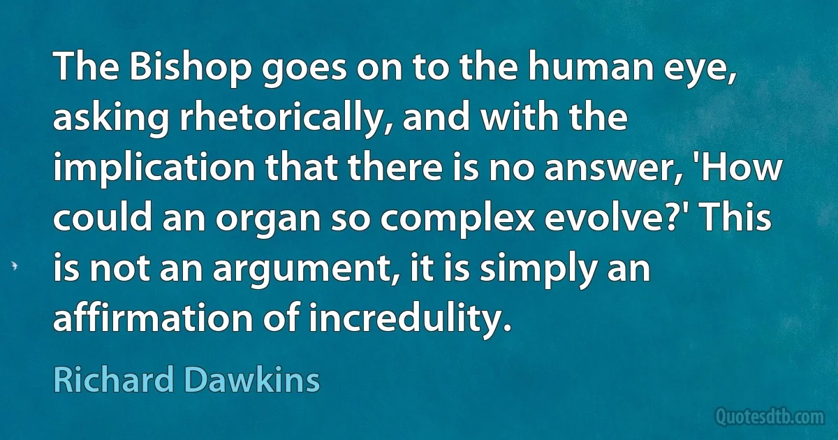 The Bishop goes on to the human eye, asking rhetorically, and with the implication that there is no answer, 'How could an organ so complex evolve?' This is not an argument, it is simply an affirmation of incredulity. (Richard Dawkins)