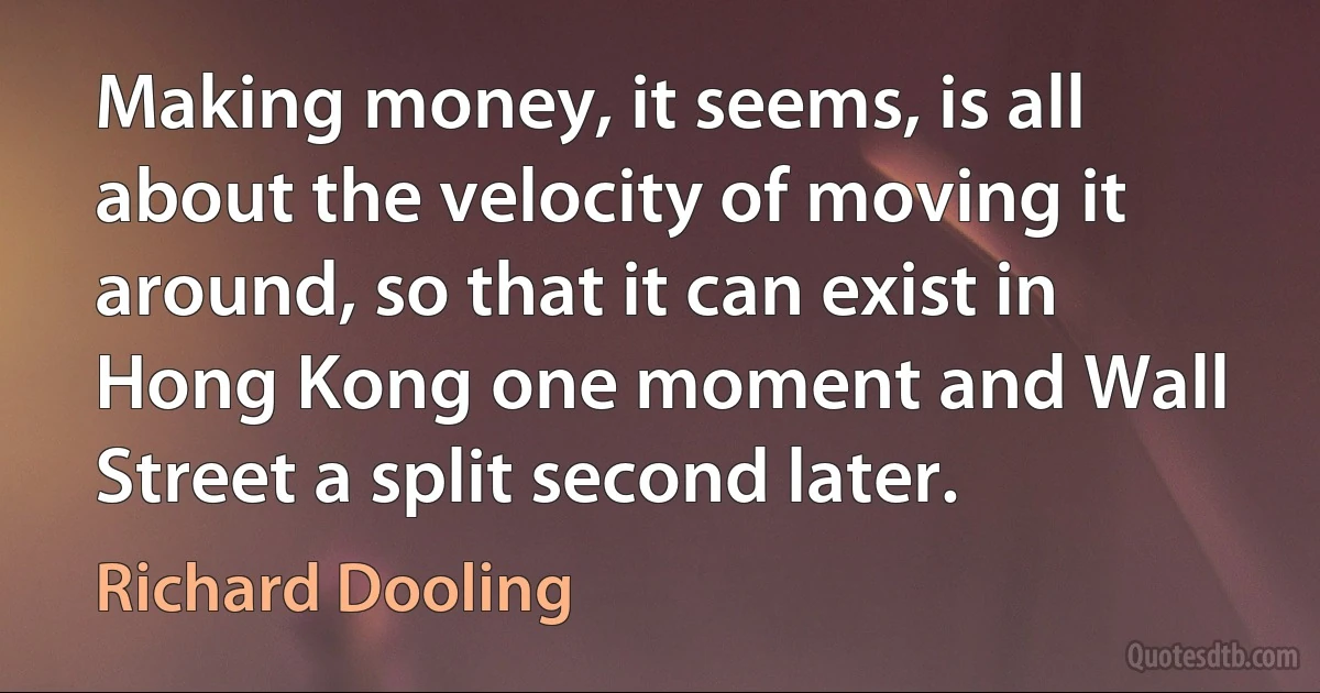 Making money, it seems, is all about the velocity of moving it around, so that it can exist in Hong Kong one moment and Wall Street a split second later. (Richard Dooling)