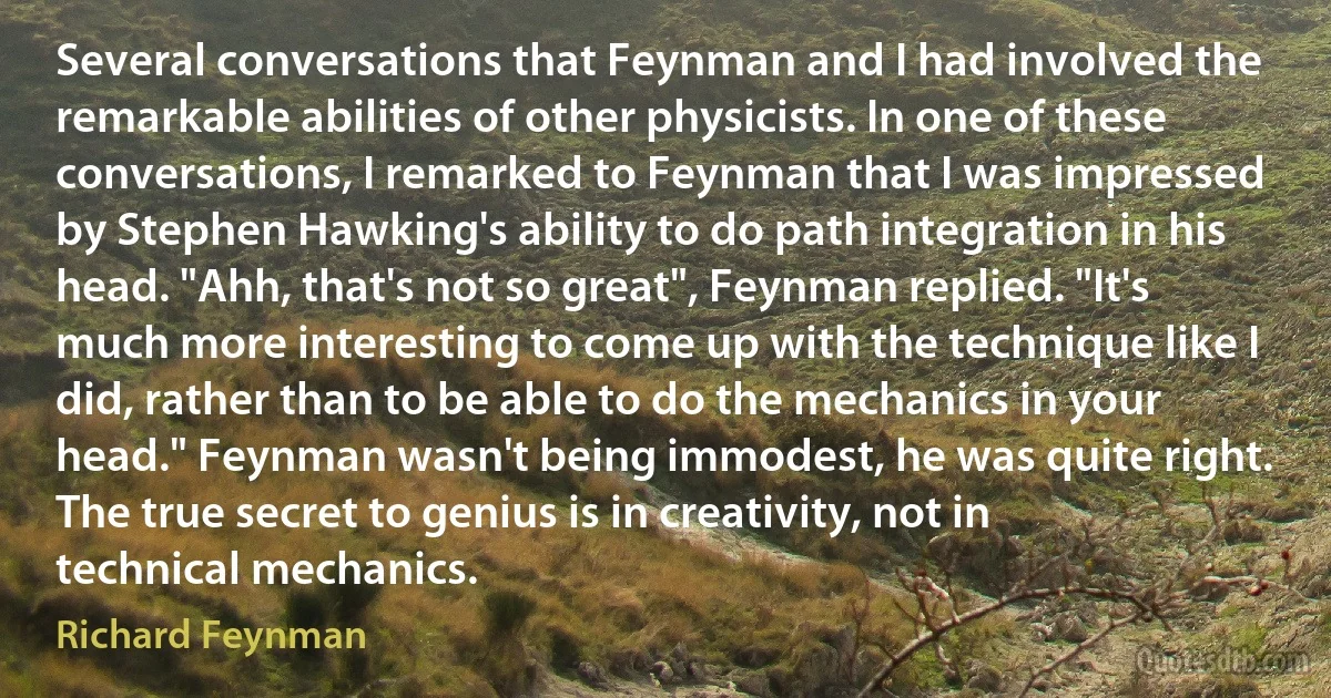 Several conversations that Feynman and I had involved the remarkable abilities of other physicists. In one of these conversations, I remarked to Feynman that I was impressed by Stephen Hawking's ability to do path integration in his head. "Ahh, that's not so great", Feynman replied. "It's much more interesting to come up with the technique like I did, rather than to be able to do the mechanics in your head." Feynman wasn't being immodest, he was quite right. The true secret to genius is in creativity, not in technical mechanics. (Richard Feynman)