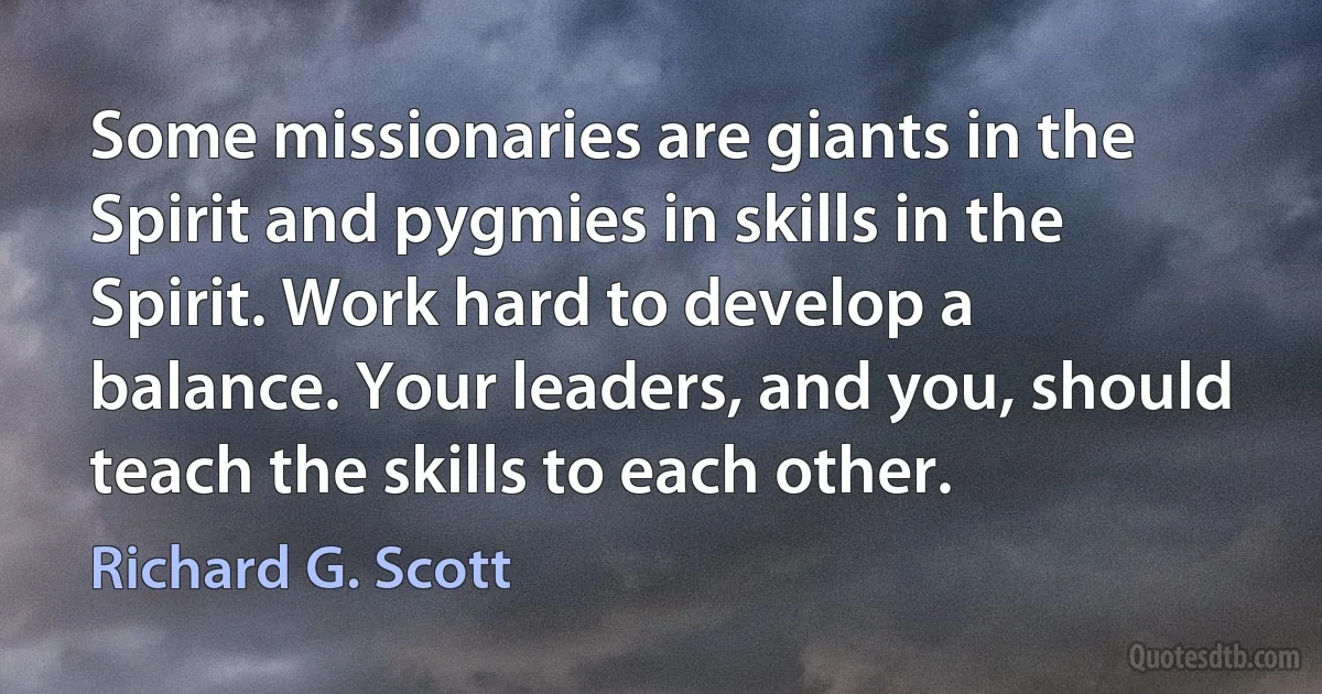 Some missionaries are giants in the Spirit and pygmies in skills in the Spirit. Work hard to develop a balance. Your leaders, and you, should teach the skills to each other. (Richard G. Scott)