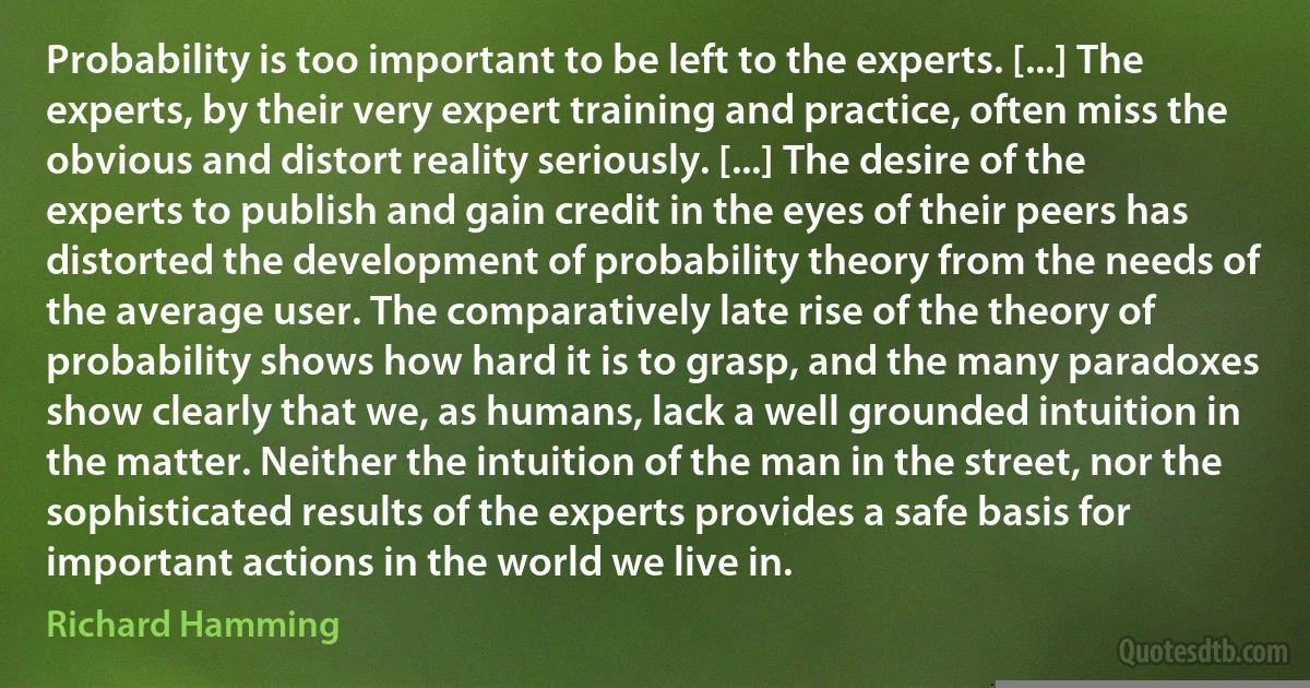 Probability is too important to be left to the experts. [...] The experts, by their very expert training and practice, often miss the obvious and distort reality seriously. [...] The desire of the experts to publish and gain credit in the eyes of their peers has distorted the development of probability theory from the needs of the average user. The comparatively late rise of the theory of probability shows how hard it is to grasp, and the many paradoxes show clearly that we, as humans, lack a well grounded intuition in the matter. Neither the intuition of the man in the street, nor the sophisticated results of the experts provides a safe basis for important actions in the world we live in. (Richard Hamming)