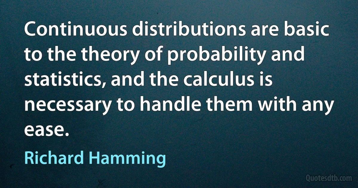 Continuous distributions are basic to the theory of probability and statistics, and the calculus is necessary to handle them with any ease. (Richard Hamming)