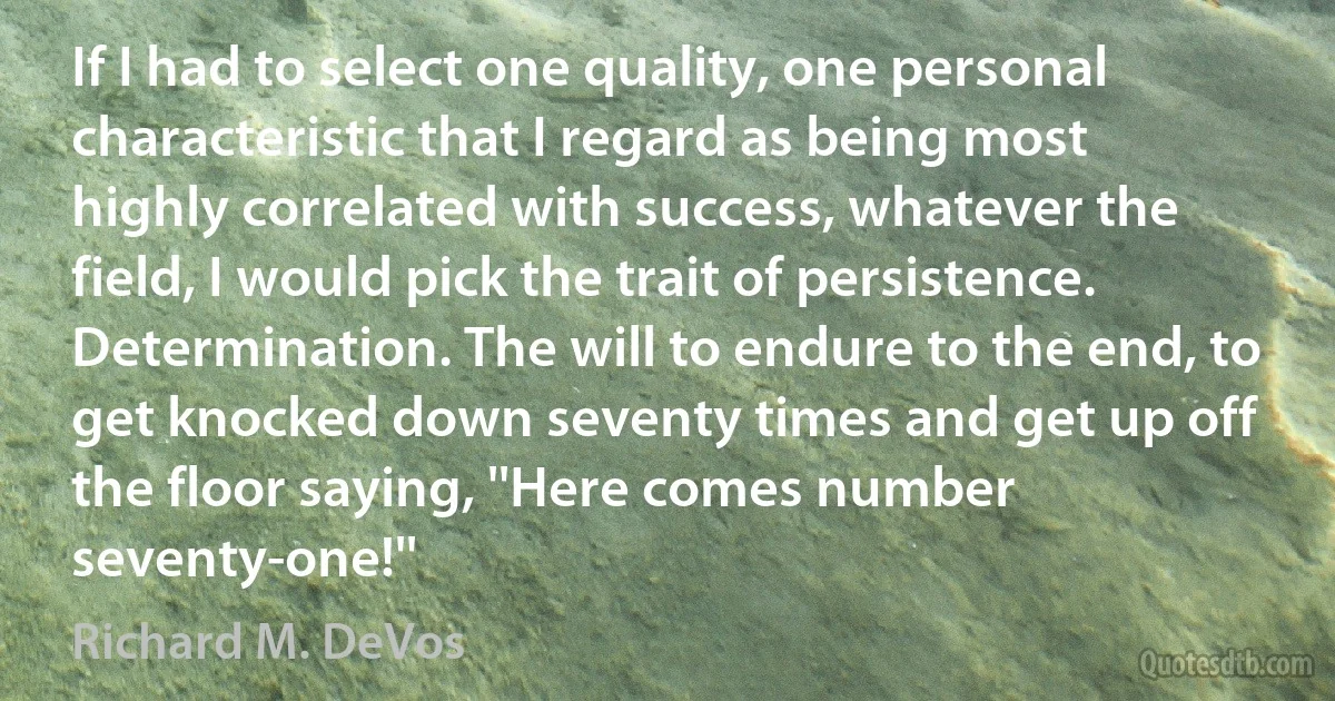 If I had to select one quality, one personal characteristic that I regard as being most highly correlated with success, whatever the field, I would pick the trait of persistence. Determination. The will to endure to the end, to get knocked down seventy times and get up off the floor saying, ''Here comes number seventy-one!'' (Richard M. DeVos)