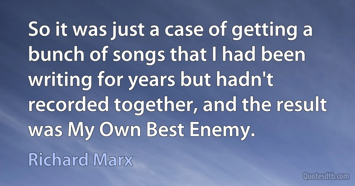 So it was just a case of getting a bunch of songs that I had been writing for years but hadn't recorded together, and the result was My Own Best Enemy. (Richard Marx)