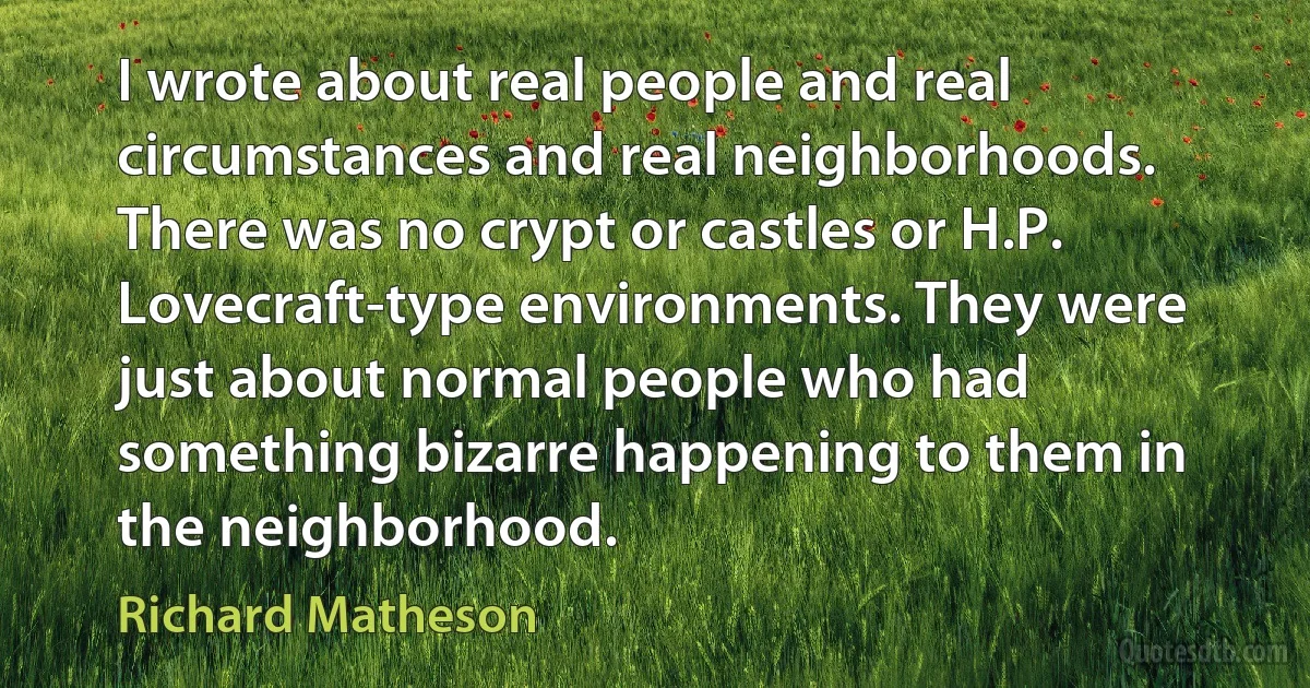 I wrote about real people and real circumstances and real neighborhoods. There was no crypt or castles or H.P. Lovecraft-type environments. They were just about normal people who had something bizarre happening to them in the neighborhood. (Richard Matheson)