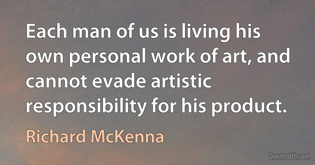 Each man of us is living his own personal work of art, and cannot evade artistic responsibility for his product. (Richard McKenna)