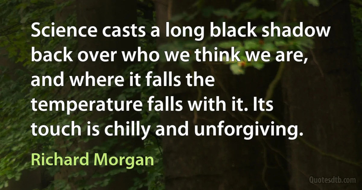 Science casts a long black shadow back over who we think we are, and where it falls the temperature falls with it. Its touch is chilly and unforgiving. (Richard Morgan)