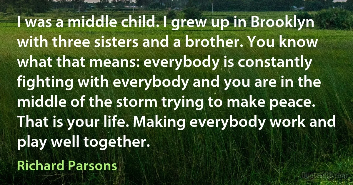 I was a middle child. I grew up in Brooklyn with three sisters and a brother. You know what that means: everybody is constantly fighting with everybody and you are in the middle of the storm trying to make peace. That is your life. Making everybody work and play well together. (Richard Parsons)