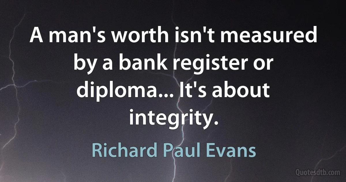 A man's worth isn't measured by a bank register or diploma... It's about integrity. (Richard Paul Evans)