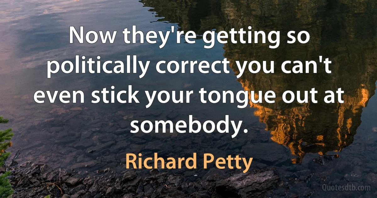 Now they're getting so politically correct you can't even stick your tongue out at somebody. (Richard Petty)