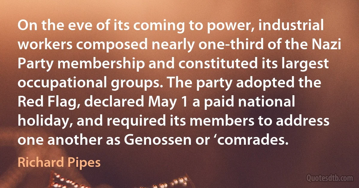 On the eve of its coming to power, industrial workers composed nearly one-third of the Nazi Party membership and constituted its largest occupational groups. The party adopted the Red Flag, declared May 1 a paid national holiday, and required its members to address one another as Genossen or ‘comrades. (Richard Pipes)