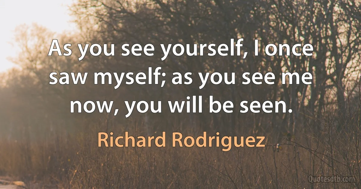 As you see yourself, I once saw myself; as you see me now, you will be seen. (Richard Rodriguez)