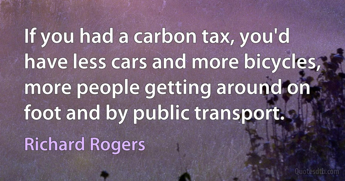 If you had a carbon tax, you'd have less cars and more bicycles, more people getting around on foot and by public transport. (Richard Rogers)