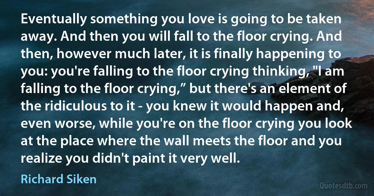 Eventually something you love is going to be taken away. And then you will fall to the floor crying. And then, however much later, it is finally happening to you: you're falling to the floor crying thinking, "I am falling to the floor crying,” but there's an element of the ridiculous to it - you knew it would happen and, even worse, while you're on the floor crying you look at the place where the wall meets the floor and you realize you didn't paint it very well. (Richard Siken)