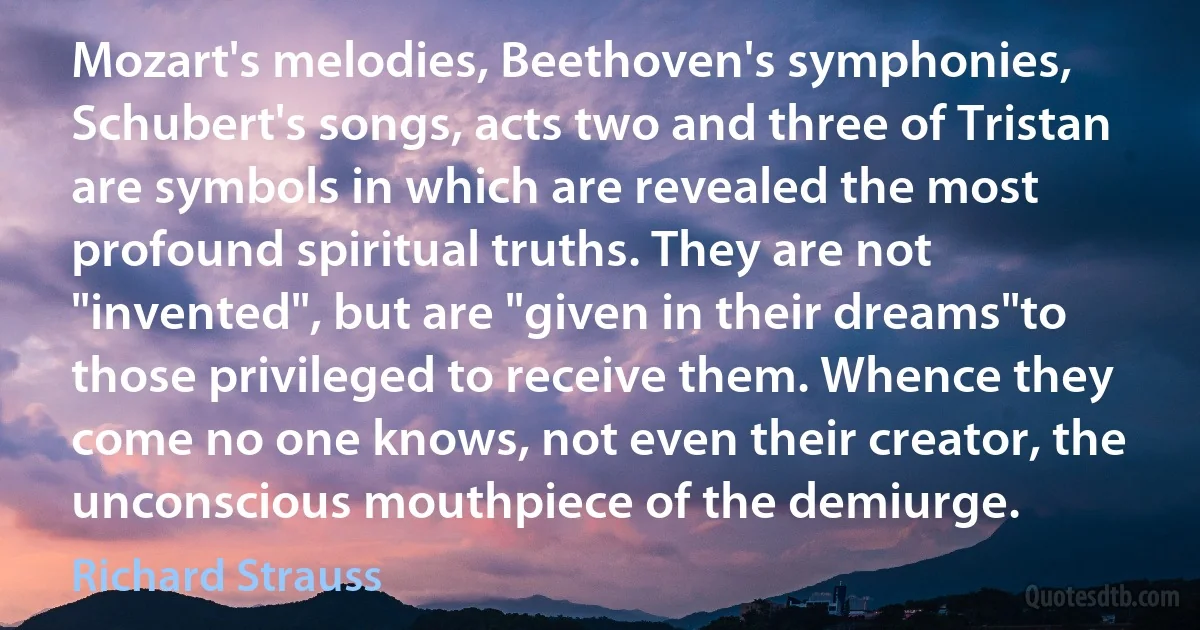 Mozart's melodies, Beethoven's symphonies, Schubert's songs, acts two and three of Tristan are symbols in which are revealed the most profound spiritual truths. They are not "invented", but are "given in their dreams"to those privileged to receive them. Whence they come no one knows, not even their creator, the unconscious mouthpiece of the demiurge. (Richard Strauss)