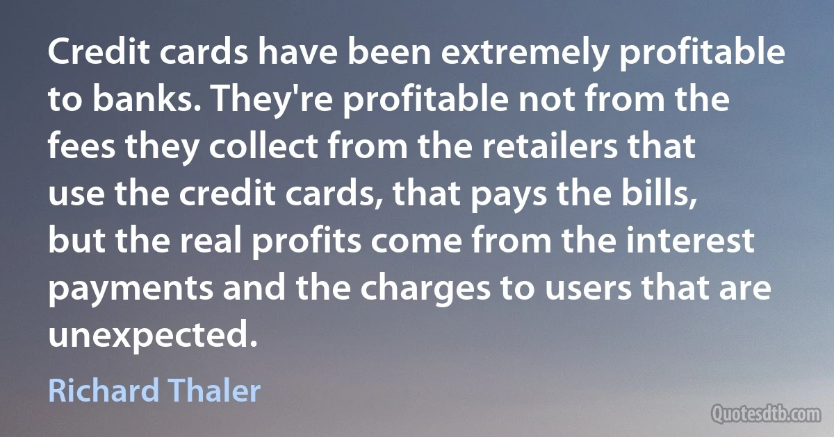 Credit cards have been extremely profitable to banks. They're profitable not from the fees they collect from the retailers that use the credit cards, that pays the bills, but the real profits come from the interest payments and the charges to users that are unexpected. (Richard Thaler)