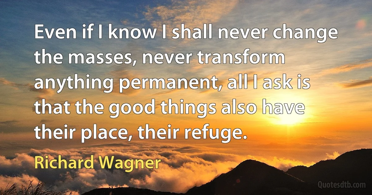 Even if I know I shall never change the masses, never transform anything permanent, all I ask is that the good things also have their place, their refuge. (Richard Wagner)