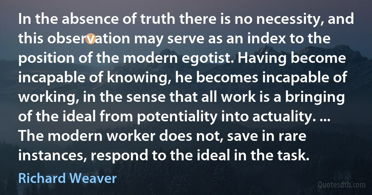 In the absence of truth there is no necessity, and this observation may serve as an index to the position of the modern egotist. Having become incapable of knowing, he becomes incapable of working, in the sense that all work is a bringing of the ideal from potentiality into actuality. ... The modern worker does not, save in rare instances, respond to the ideal in the task. (Richard Weaver)