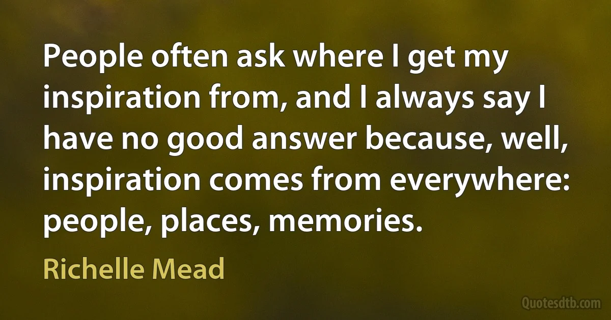 People often ask where I get my inspiration from, and I always say I have no good answer because, well, inspiration comes from everywhere: people, places, memories. (Richelle Mead)