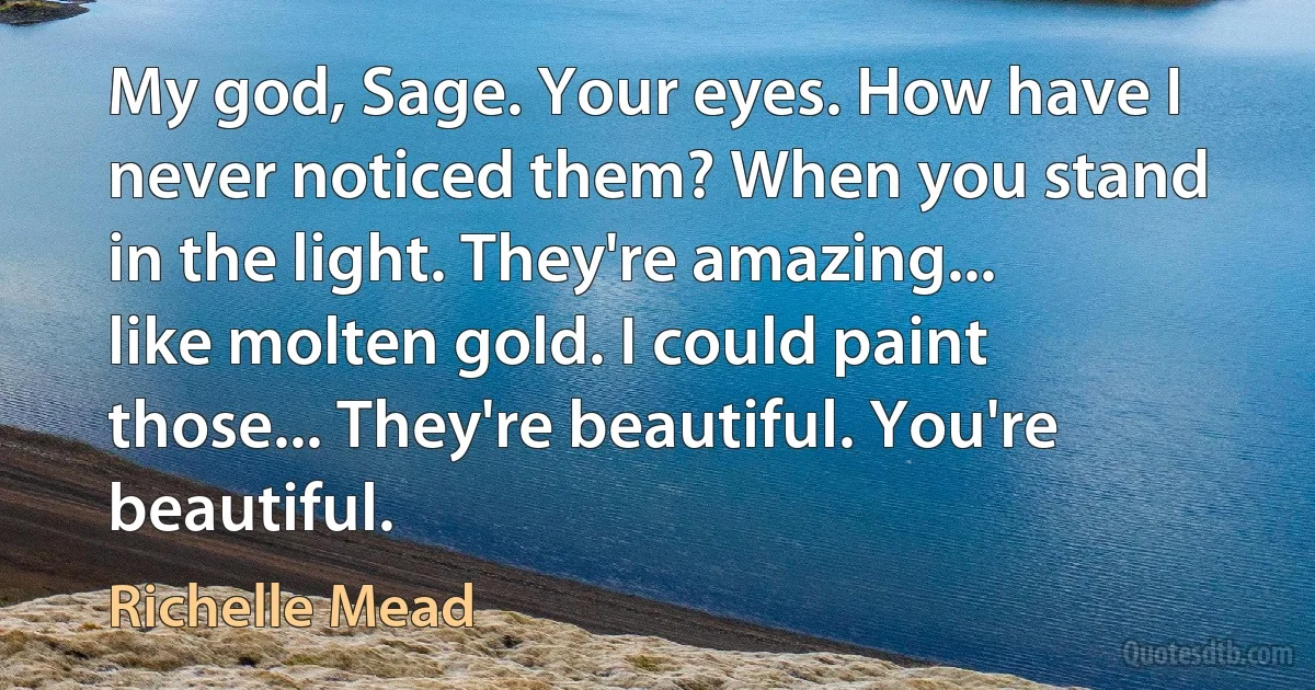 My god, Sage. Your eyes. How have I never noticed them? When you stand in the light. They're amazing... like molten gold. I could paint those... They're beautiful. You're beautiful. (Richelle Mead)