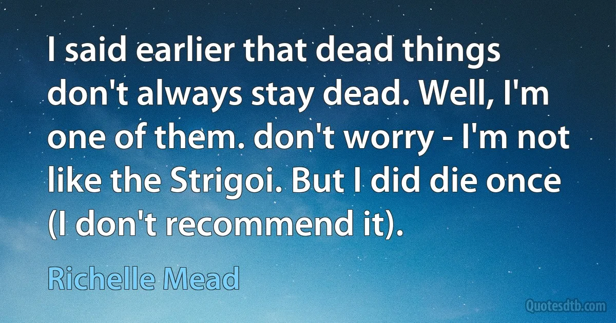 I said earlier that dead things don't always stay dead. Well, I'm one of them. don't worry - I'm not like the Strigoi. But I did die once (I don't recommend it). (Richelle Mead)