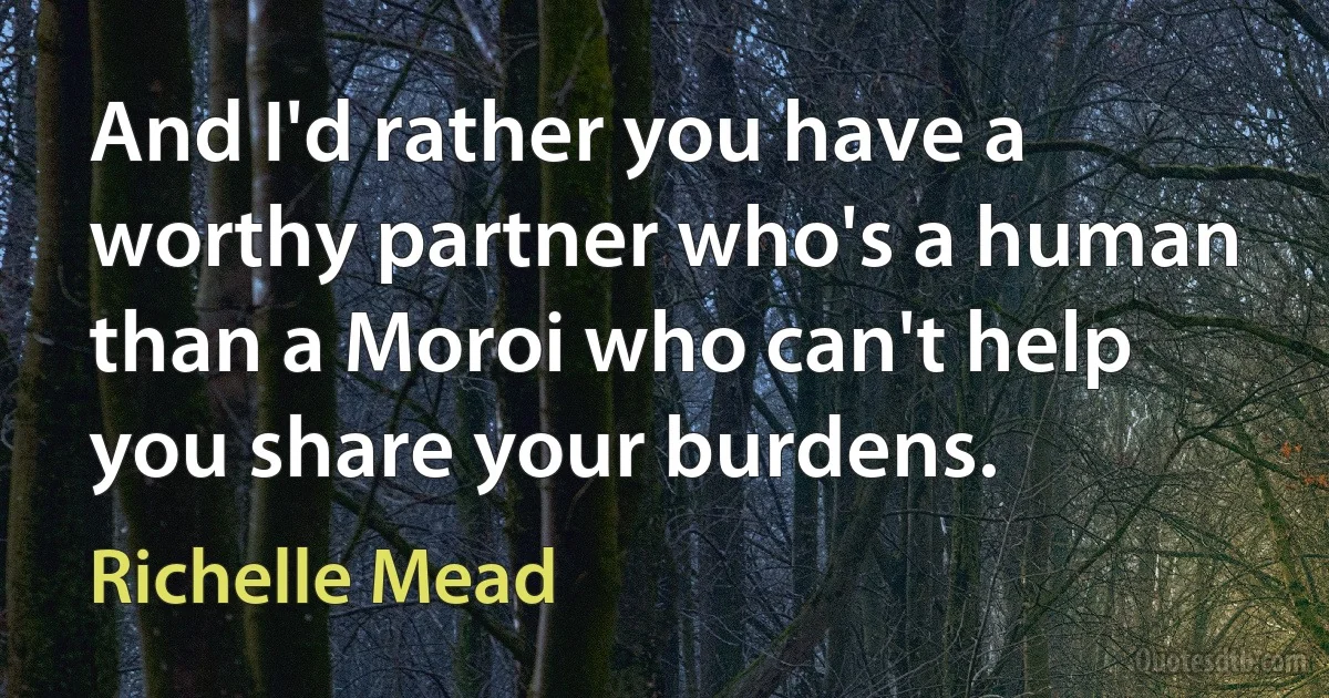 And I'd rather you have a worthy partner who's a human than a Moroi who can't help you share your burdens. (Richelle Mead)