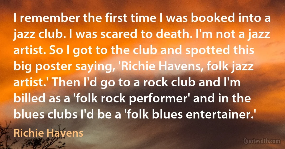 I remember the first time I was booked into a jazz club. I was scared to death. I'm not a jazz artist. So I got to the club and spotted this big poster saying, 'Richie Havens, folk jazz artist.' Then I'd go to a rock club and I'm billed as a 'folk rock performer' and in the blues clubs I'd be a 'folk blues entertainer.' (Richie Havens)