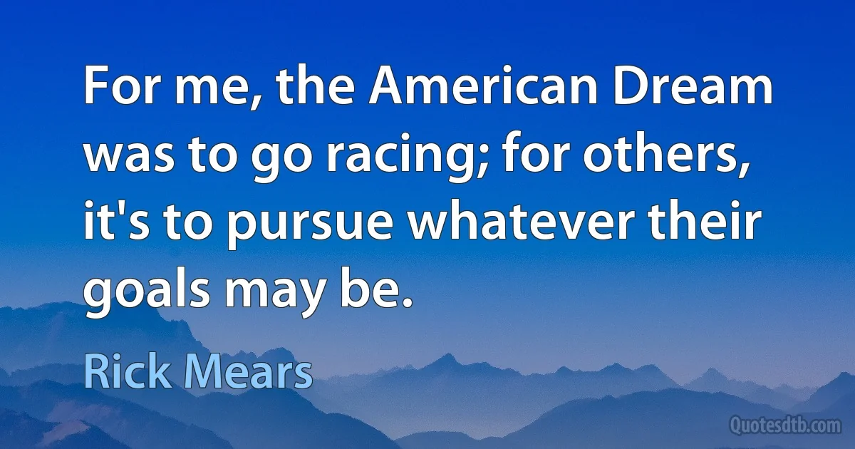 For me, the American Dream was to go racing; for others, it's to pursue whatever their goals may be. (Rick Mears)