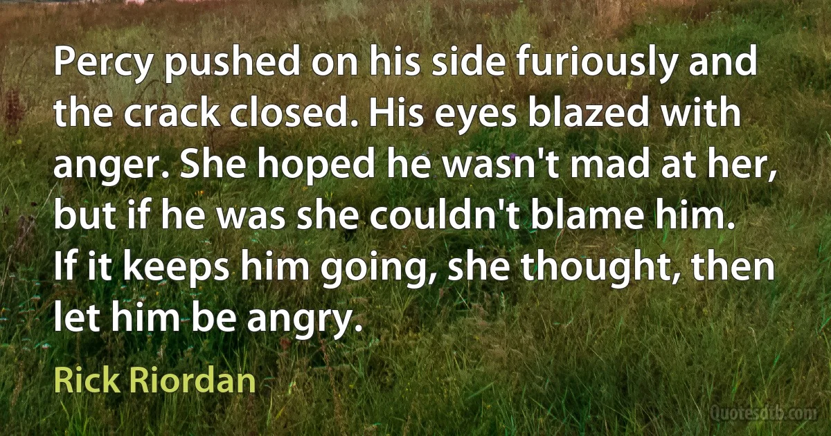 Percy pushed on his side furiously and the crack closed. His eyes blazed with anger. She hoped he wasn't mad at her, but if he was she couldn't blame him.
If it keeps him going, she thought, then let him be angry. (Rick Riordan)