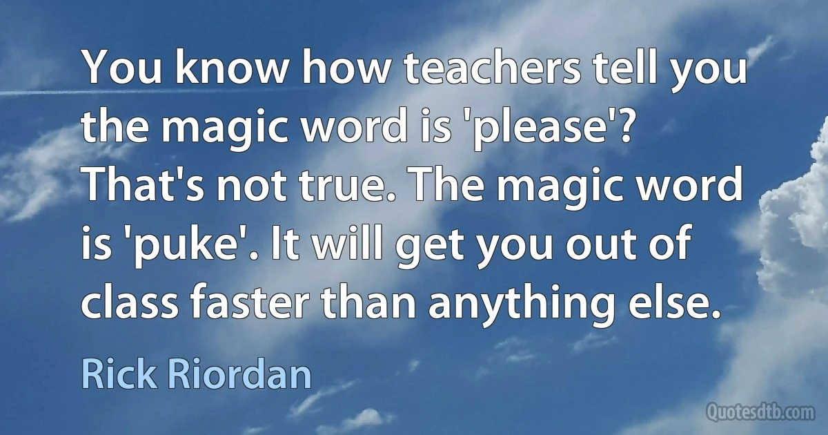 You know how teachers tell you the magic word is 'please'? That's not true. The magic word is 'puke'. It will get you out of class faster than anything else. (Rick Riordan)