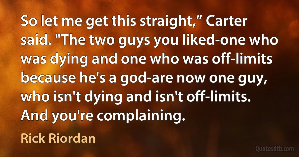 So let me get this straight,” Carter said. "The two guys you liked-one who was dying and one who was off-limits because he's a god-are now one guy, who isn't dying and isn't off-limits. And you're complaining. (Rick Riordan)