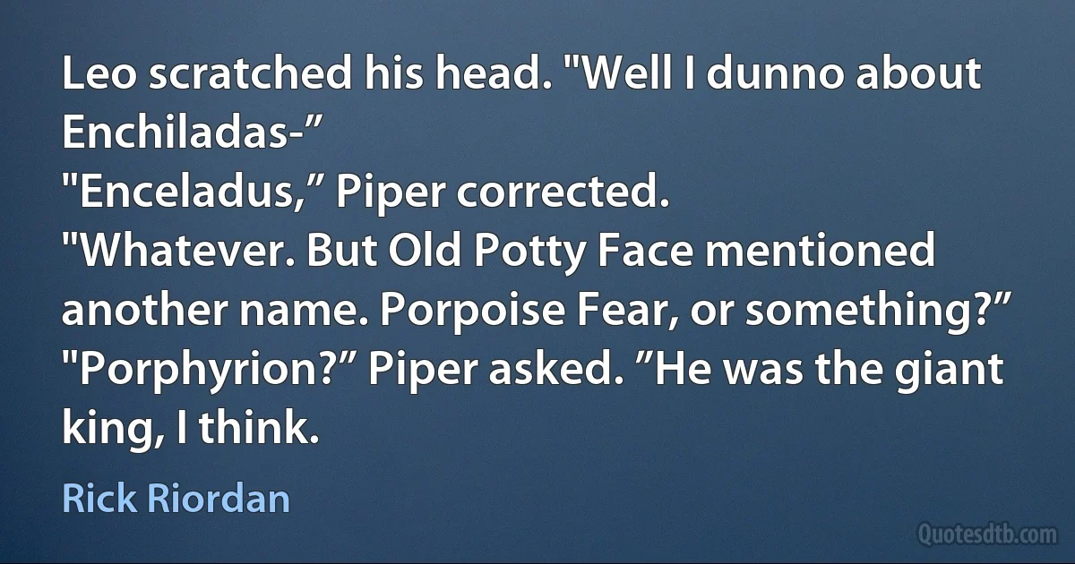 Leo scratched his head. "Well I dunno about Enchiladas-”
"Enceladus,” Piper corrected.
"Whatever. But Old Potty Face mentioned another name. Porpoise Fear, or something?”
"Porphyrion?” Piper asked. ”He was the giant king, I think. (Rick Riordan)