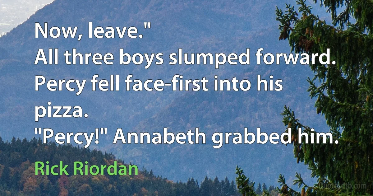 Now, leave."
All three boys slumped forward. Percy fell face-first into his pizza.
"Percy!" Annabeth grabbed him. (Rick Riordan)