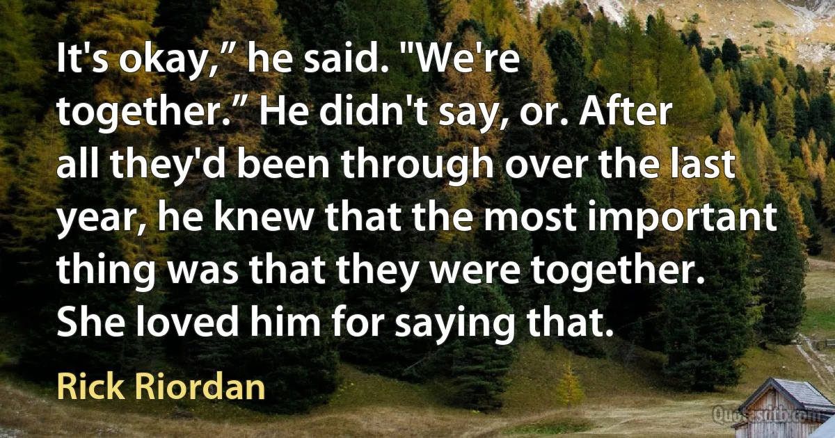 It's okay,” he said. "We're together.” He didn't say, or. After all they'd been through over the last year, he knew that the most important thing was that they were together. She loved him for saying that. (Rick Riordan)