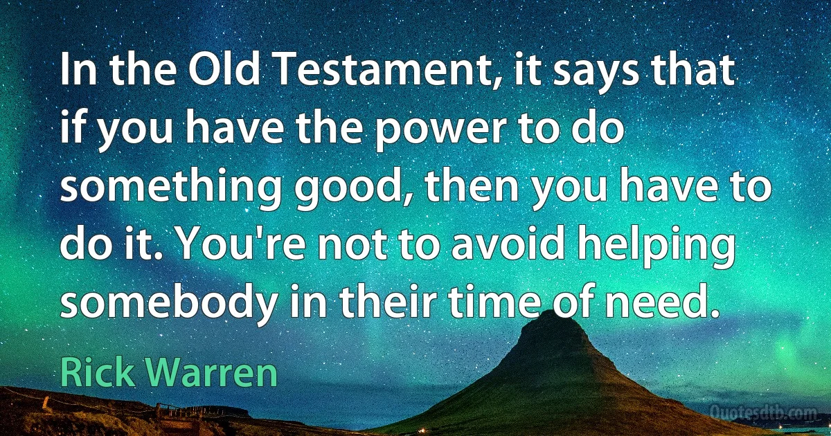 In the Old Testament, it says that if you have the power to do something good, then you have to do it. You're not to avoid helping somebody in their time of need. (Rick Warren)